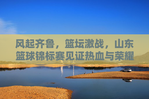 风起齐鲁，篮坛激战，山东篮球锦标赛见证热血与荣耀