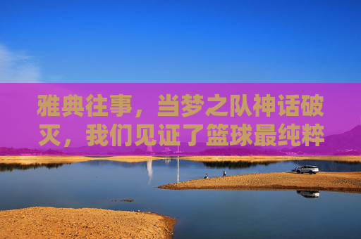 雅典往事，当梦之队神话破灭，我们见证了篮球最纯粹的胜利