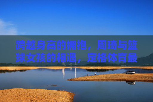 跨越身高的拥抱，周琦与篮球女孩的相遇，定格体育最美的模样