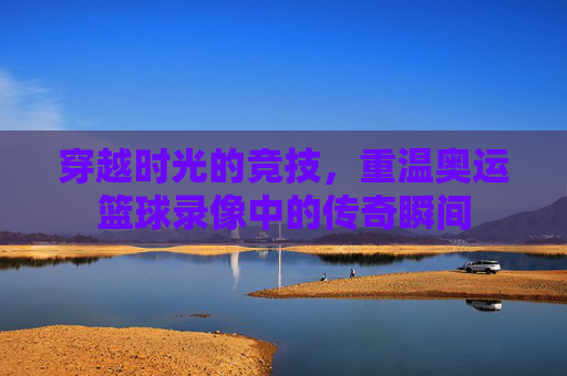 穿越时光的竞技，重温奥运篮球录像中的传奇瞬间