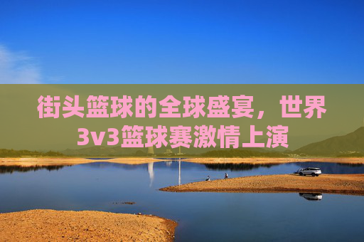 街头篮球的全球盛宴，世界3v3篮球赛激情上演