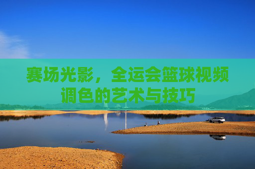 赛场光影，全运会篮球视频调色的艺术与技巧