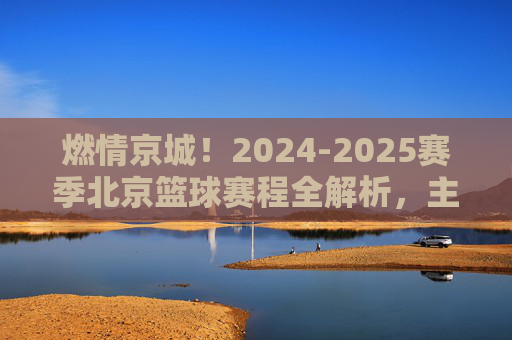 燃情京城！2024-2025赛季北京篮球赛程全解析，主场见！
