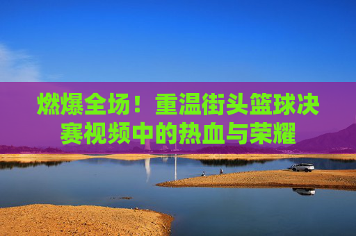 燃爆全场！重温街头篮球决赛视频中的热血与荣耀