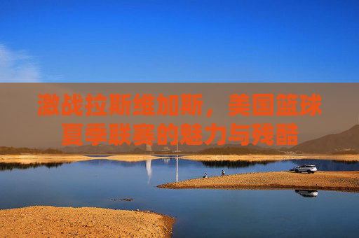 激战拉斯维加斯，美国篮球夏季联赛的魅力与残酷