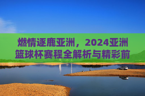 燃情逐鹿亚洲，2024亚洲篮球杯赛程全解析与精彩前瞻