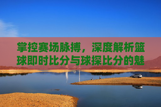 掌控赛场脉搏，深度解析篮球即时比分与球探比分的魅力