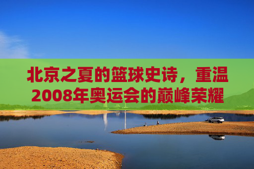 北京之夏的篮球史诗，重温2008年奥运会的巅峰荣耀