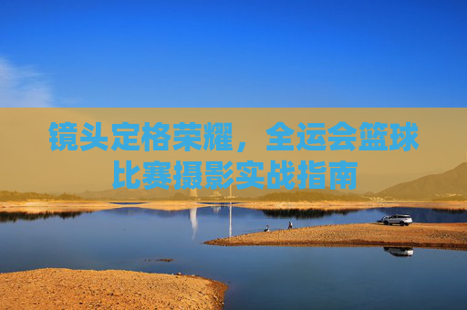 镜头定格荣耀，全运会篮球比赛摄影实战指南