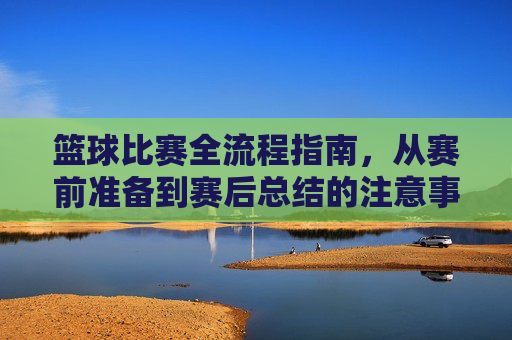 篮球比赛全流程指南，从赛前准备到赛后总结的注意事项