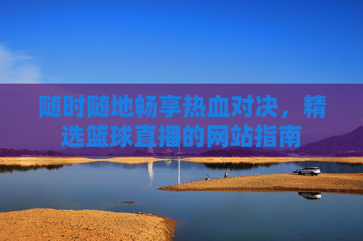 随时随地畅享热血对决，精选篮球直播的网站指南