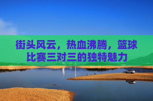街头风云，热血沸腾，篮球比赛三对三的独特魅力