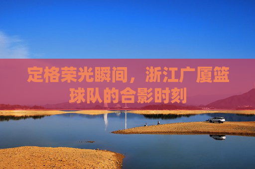 定格荣光瞬间，浙江广厦篮球队的合影时刻