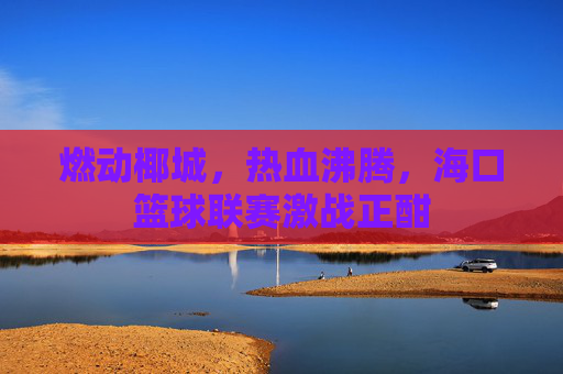 燃动椰城，热血沸腾，海口篮球联赛激战正酣