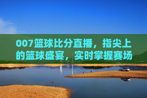 007篮球比分直播，指尖上的篮球盛宴，实时掌握赛场每一分
