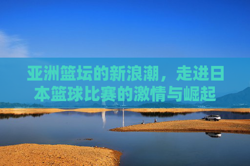 亚洲篮坛的新浪潮，走进日本篮球比赛的激情与崛起