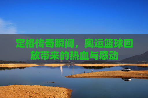 定格传奇瞬间，奥运篮球回放带来的热血与感动
