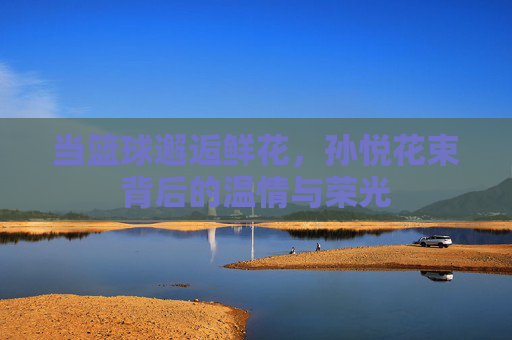 当篮球邂逅鲜花，孙悦花束背后的温情与荣光