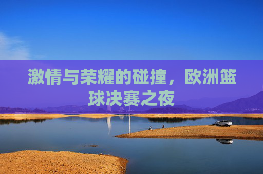 激情与荣耀的碰撞，欧洲篮球决赛之夜