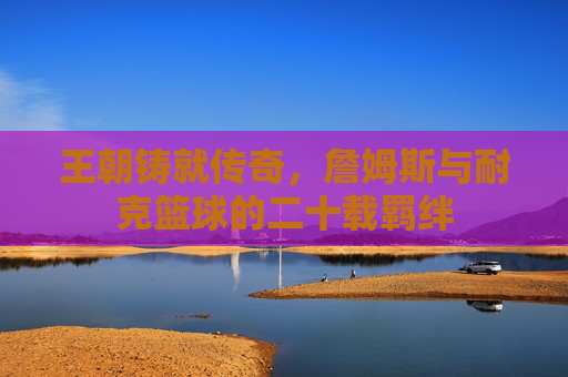 王朝铸就传奇，詹姆斯与耐克篮球的二十载羁绊