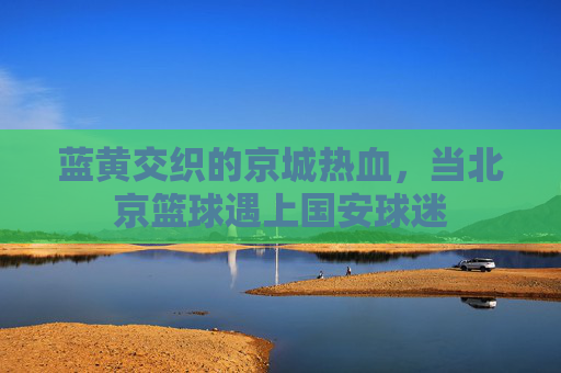 蓝黄交织的京城热血，当北京篮球遇上国安球迷