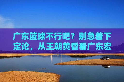 广东篮球不行吧？别急着下定论，从王朝黄昏看广东宏远的至暗时刻