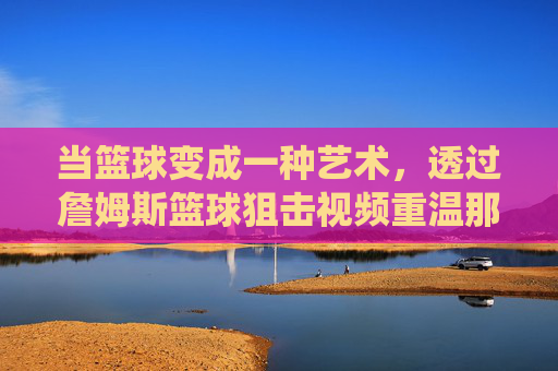 当篮球变成一种艺术，透过詹姆斯篮球狙击视频重温那个无解的统治时代