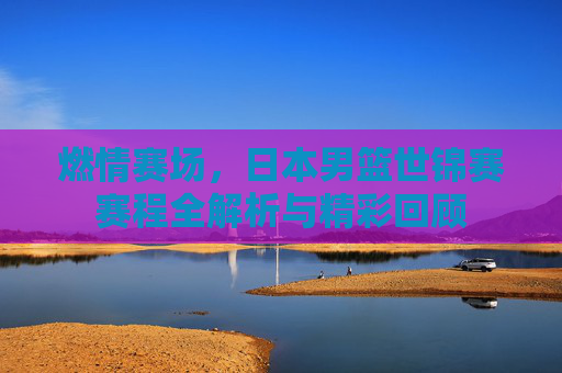 燃情赛场，日本男篮世锦赛赛程全解析与精彩回顾