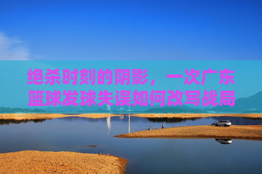 绝杀时刻的阴影，一次广东篮球发球失误如何改写战局