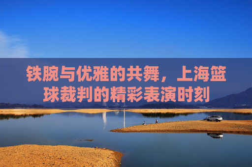铁腕与优雅的共舞，上海篮球裁判的精彩表演时刻