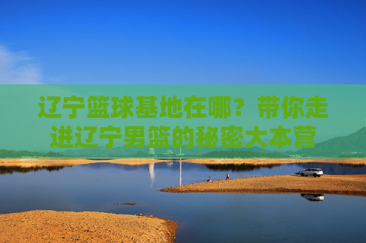 辽宁篮球基地在哪？带你走进辽宁男篮的秘密大本营