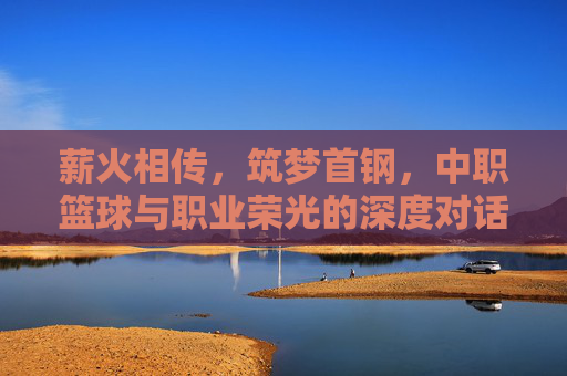 薪火相传，筑梦首钢，中职篮球与职业荣光的深度对话