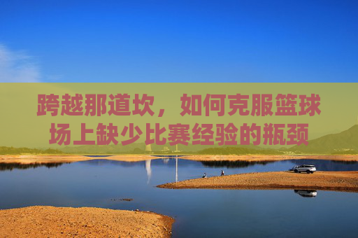 跨越那道坎，如何克服篮球场上缺少比赛经验的瓶颈
