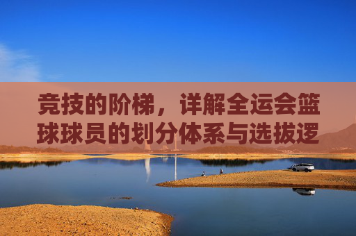竞技的阶梯，详解全运会篮球球员的划分体系与选拔逻辑
