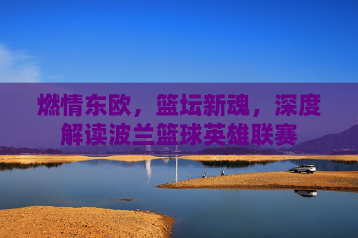 燃情东欧，篮坛新魂，深度解读波兰篮球英雄联赛