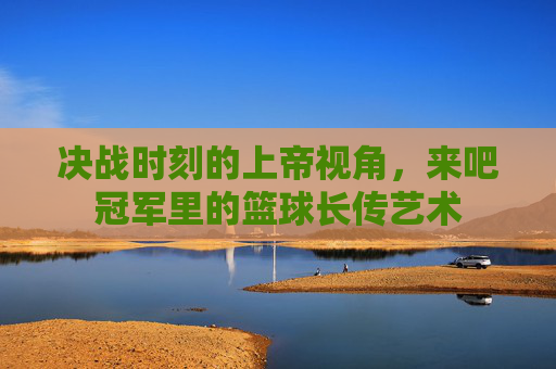 决战时刻的上帝视角，来吧冠军里的篮球长传艺术
