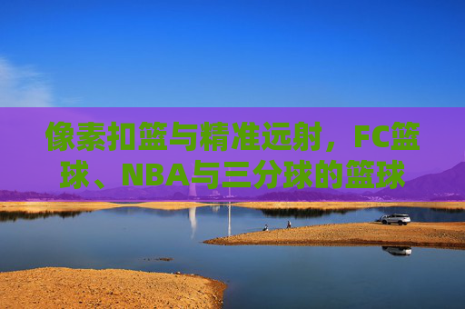 像素扣篮与精准远射，FC篮球、NBA与三分球的篮球梦