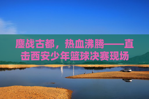 鏖战古都，热血沸腾——直击西安少年篮球决赛现场