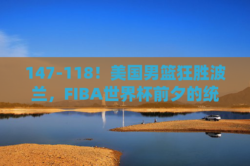 147-118！美国男篮狂胜波兰，FIBA世界杯前夕的统治力展示