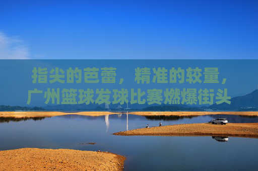 指尖的芭蕾，精准的较量，广州篮球发球比赛燃爆街头