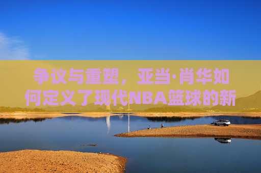 争议与重塑，亚当·肖华如何定义了现代NBA篮球的新时代