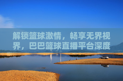 解锁篮球激情，畅享无界视界，巴巴篮球直播平台深度体验评测