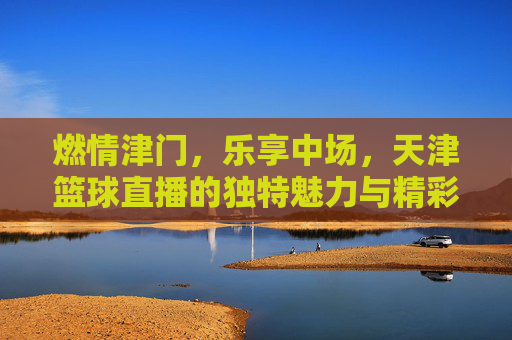 燃情津门，乐享中场，天津篮球直播的独特魅力与精彩瞬间