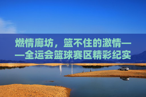 燃情廊坊，篮不住的激情——全运会篮球赛区精彩纪实