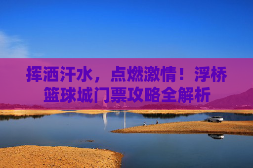 挥洒汗水，点燃激情！浮桥篮球城门票攻略全解析