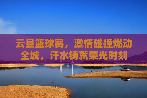 云县篮球赛，激情碰撞燃动全城，汗水铸就荣光时刻