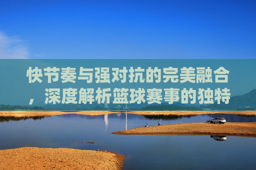 快节奏与强对抗的完美融合，深度解析篮球赛事的独特魅力