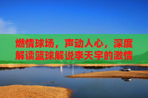 燃情球场，声动人心，深度解读篮球解说李天宇的激情与专业
