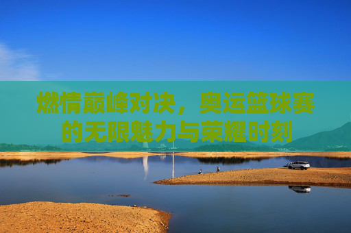 燃情巅峰对决，奥运篮球赛的无限魅力与荣耀时刻