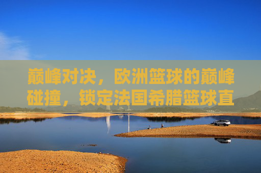 巅峰对决，欧洲篮球的巅峰碰撞，锁定法国希腊篮球直播，见证宿命之战